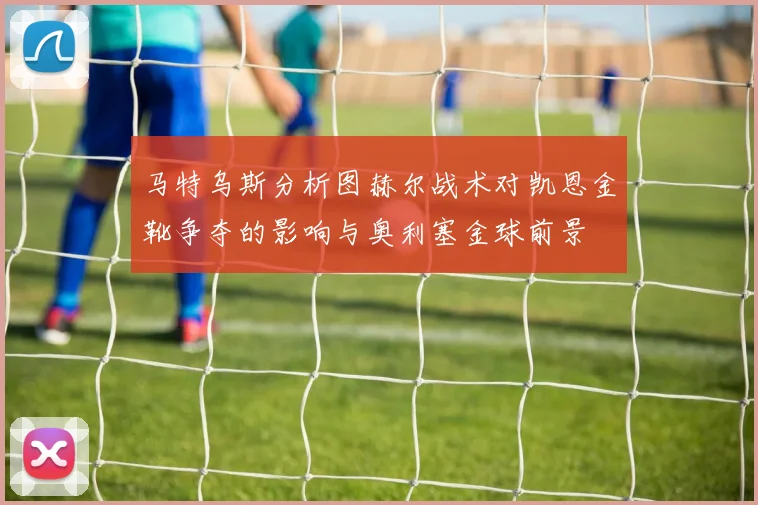 马特乌斯分析图赫尔战术对凯恩金靴争夺的影响与奥利塞金球前景
