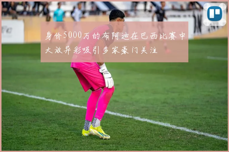 身价5000万的布阿迪在巴西比赛中大放异彩吸引多家豪门关注