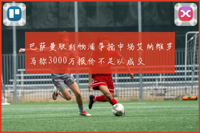 巴萨曼联利物浦争抢中场艾纳维罗马称3000万报价不足以成交