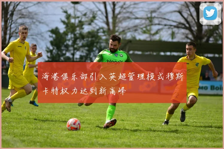 海港俱乐部引入英超管理模式穆斯卡特权力达到新高峰