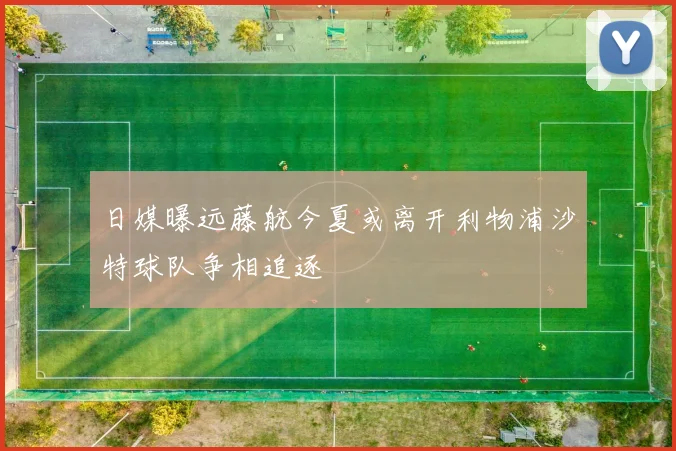 日媒曝远藤航今夏或离开利物浦沙特球队争相追逐
