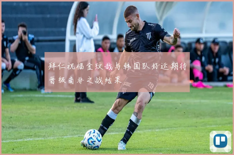 拜仁祝福金玟哉与韩国队好运期待晋级南非之战结果