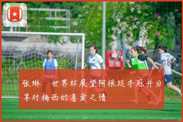张琳芃世界杯展望阿根廷夺冠并分享对梅西的喜爱之情