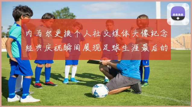 内马尔更换个人社交媒体头像纪念经典庆祝瞬间展现足球生涯最后的辉煌时刻