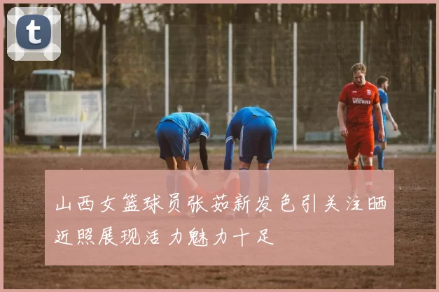 山西女篮球员张茹新发色引关注晒近照展现活力魅力十足