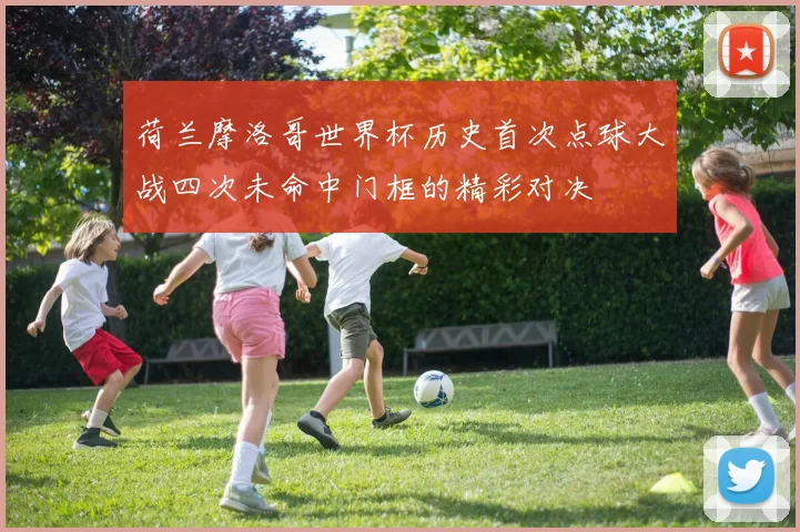 荷兰摩洛哥世界杯历史首次点球大战四次未命中门框的精彩对决