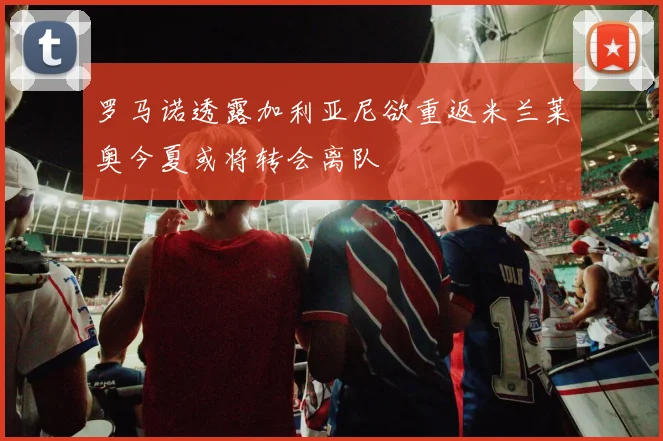 罗马诺透露加利亚尼欲重返米兰莱奥今夏或将转会离队