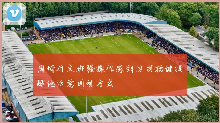 周琦对文班骚操作感到惊讶杨健提醒他注意训练方式