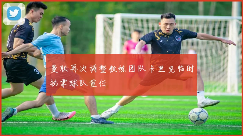 曼联再次调整教练团队卡里克临时执掌球队重任