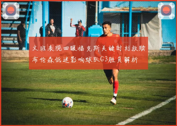 文班表现回暖福克斯关键时刻救赎布伦森低迷影响球队G3胜负解析