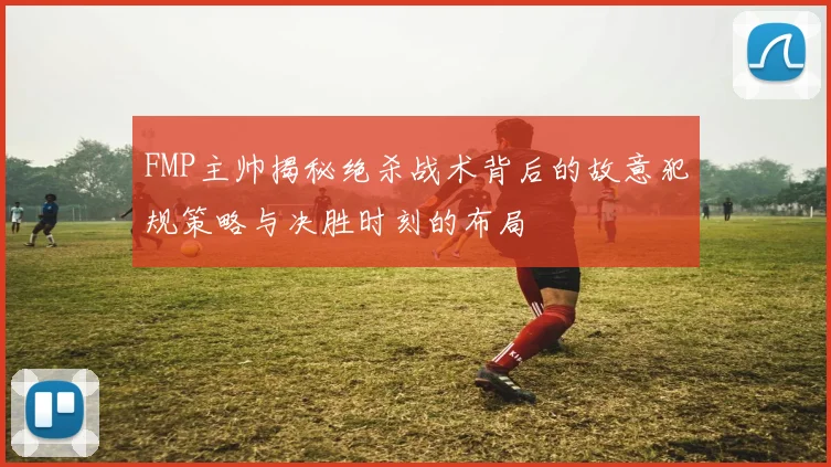 FMP主帅揭秘绝杀战术背后的故意犯规策略与决胜时刻的布局
