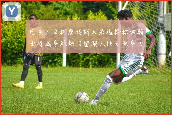 巴克利分析詹姆斯未来选择称回骑士将成争冠热门留湖人缺乏竞争力