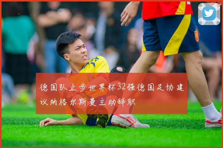 德国队止步世界杯32强德国足协建议纳格尔斯曼主动辞职