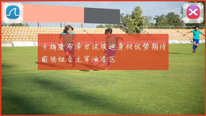 卡梅隆布泽尔谈埃迪身材优势期待前场组合主宰油漆区
