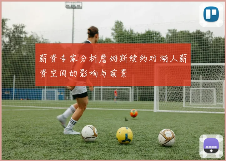 薪资专家分析詹姆斯续约对湖人薪资空间的影响与前景