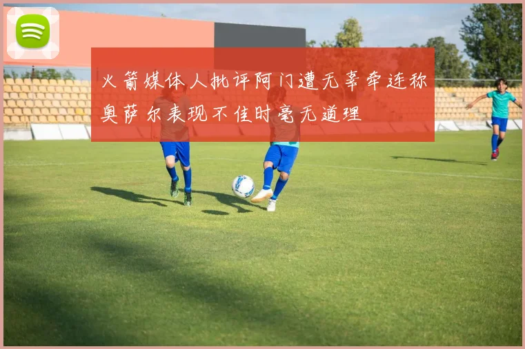 火箭媒体人批评阿门遭无辜牵连称奥萨尔表现不佳时毫无道理